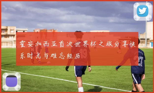 霍安加西亚首次世界杯之旅分享快乐时光与难忘经历