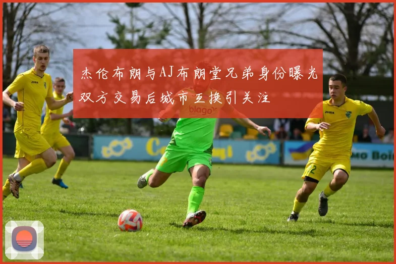 杰伦布朗与AJ布朗堂兄弟身份曝光双方交易后城市互换引关注