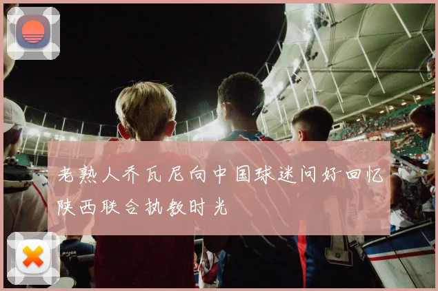 老熟人乔瓦尼向中国球迷问好回忆陕西联合执教时光