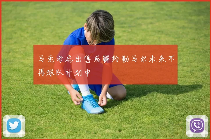马竞考虑出售或解约勒马尔未来不再球队计划中