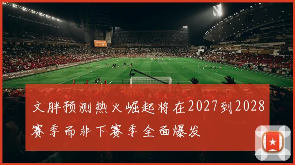 文胖预测热火崛起将在2027到2028赛季而非下赛季全面爆发