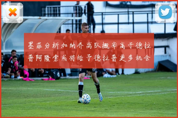 墨菲分析加纳乔离队概率高于德拉普阿隆索或将给予德拉普更多机会
