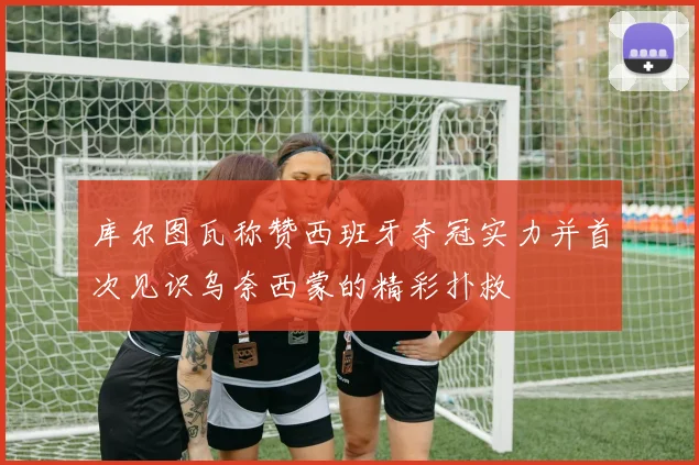 库尔图瓦称赞西班牙夺冠实力并首次见识乌奈西蒙的精彩扑救