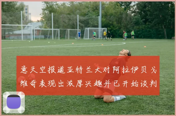 意天空报道亚特兰大对阿拉伊贝戈维奇表现出浓厚兴趣并已开始谈判