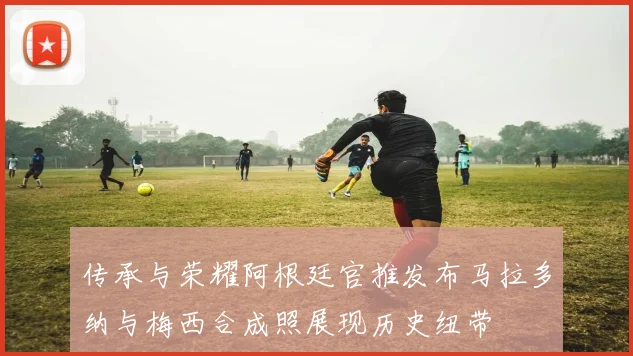 传承与荣耀阿根廷官推发布马拉多纳与梅西合成照展现历史纽带