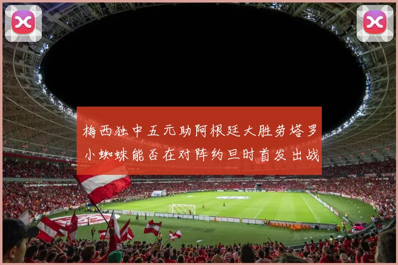 梅西独中五元助阿根廷大胜劳塔罗小蜘蛛能否在对阵约旦时首发出战