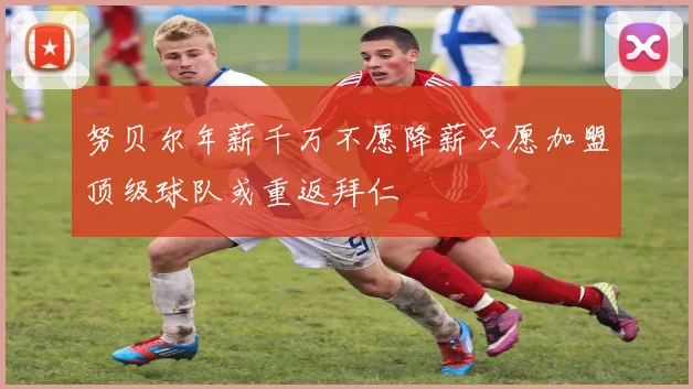 努贝尔年薪千万不愿降薪只愿加盟顶级球队或重返拜仁