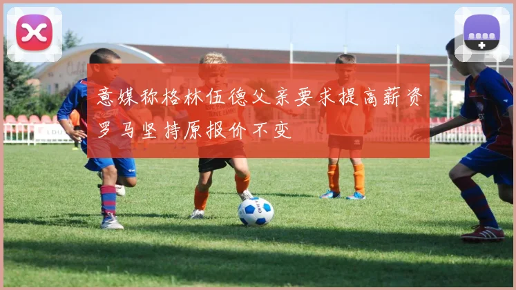 意媒称格林伍德父亲要求提高薪资罗马坚持原报价不变
