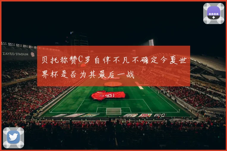 贝托称赞C罗自律不凡不确定今夏世界杯是否为其最后一战